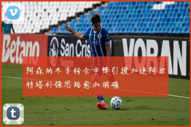 阿森纳冬季转会中锋引援加速阿尔特塔补强思路愈加明确