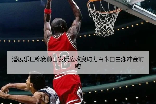 潘展乐世锦赛前出发反应改良助力百米自由泳冲金前瞻