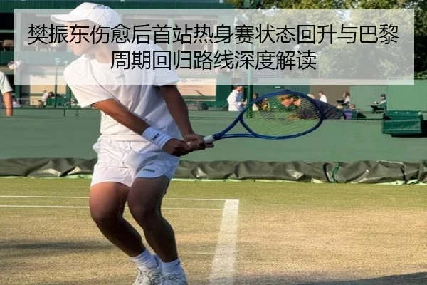 樊振东伤愈后首站热身赛状态回升与巴黎周期回归路线深度解读