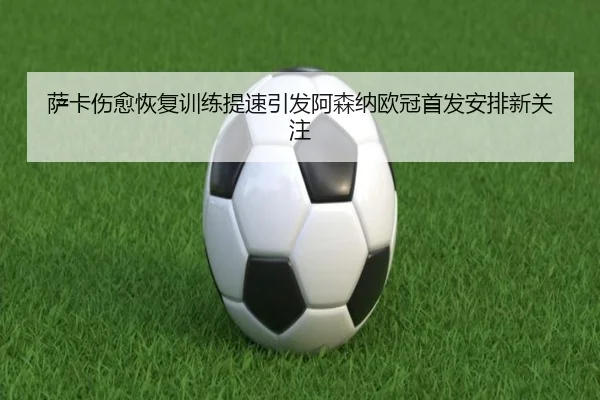 萨卡伤愈恢复训练提速引发阿森纳欧冠首发安排新关注