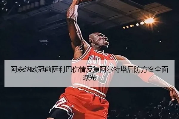 阿森纳欧冠前萨利巴伤情反复阿尔特塔后防方案全面曝光